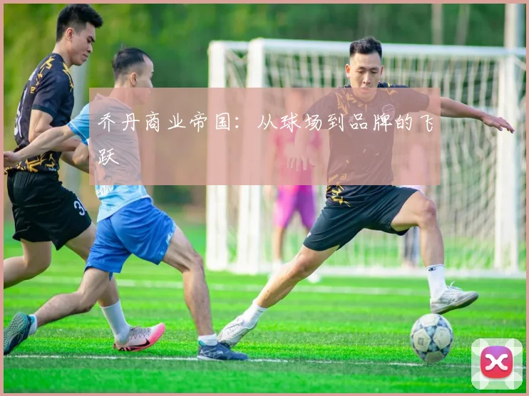 乔丹商业帝国：从球场到品牌的飞跃