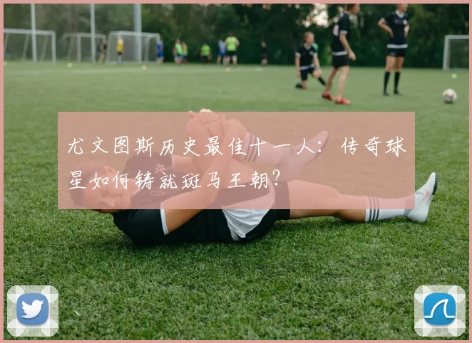 尤文图斯历史最佳十一人：传奇球星如何铸就斑马王朝？