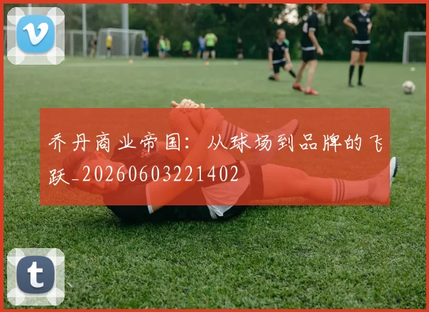 乔丹商业帝国：从球场到品牌的飞跃_20260603221402