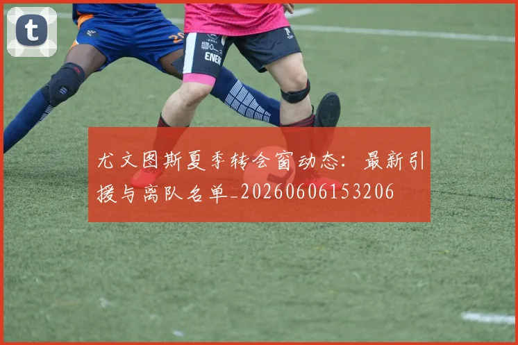 尤文图斯夏季转会窗动态：最新引援与离队名单_20260606153206