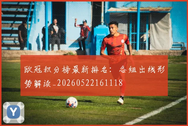 欧冠积分榜最新排名：各组出线形势解读_20260522161118