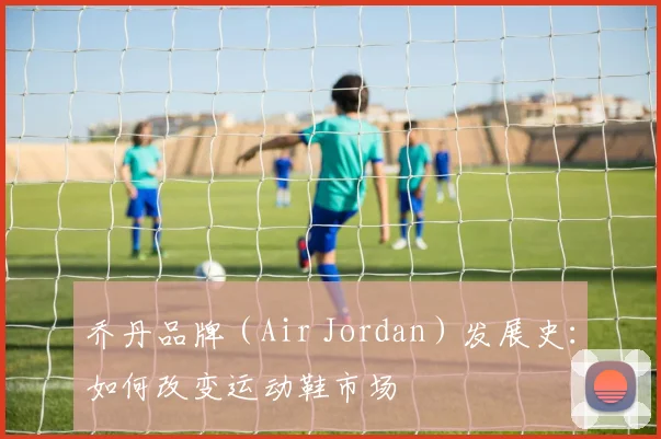 乔丹品牌（Air Jordan）发展史：如何改变运动鞋市场