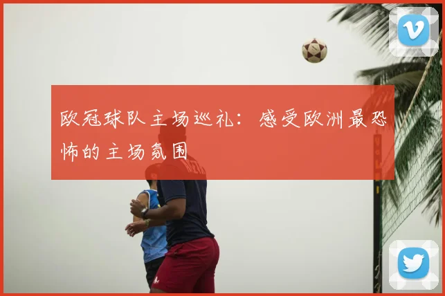 欧冠球队主场巡礼：感受欧洲最恐怖的主场氛围