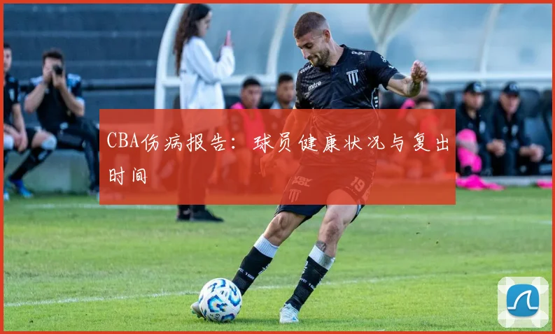 CBA伤病报告：球员健康状况与复出时间